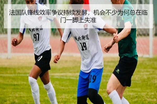 法国队锋线效率争议持续发酵，机会不少为何总在临门一脚上失准